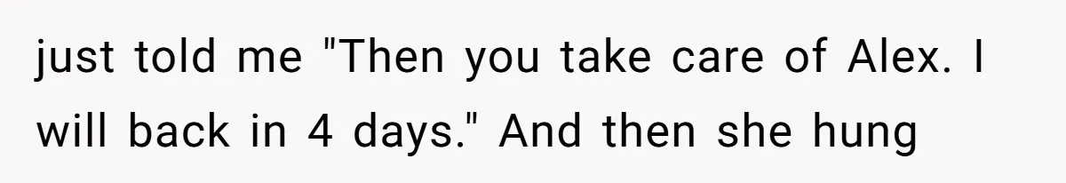 just told me "Then you take care of Alex. I will back in 4 days." And then she hung