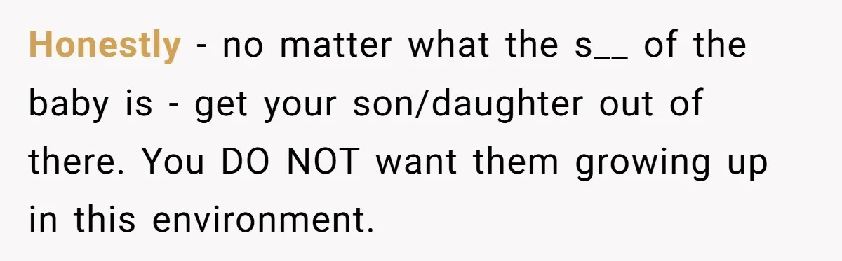 Honestly - no matter what the s__ of the baby is - get your son/daughter out of there. You DO NOT want them growing up in this environment.