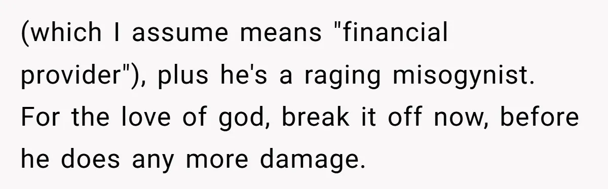 (which I assume means "financial provider"), plus he's a raging misogynist. For the love of god, break it off now, before he does any more damage.