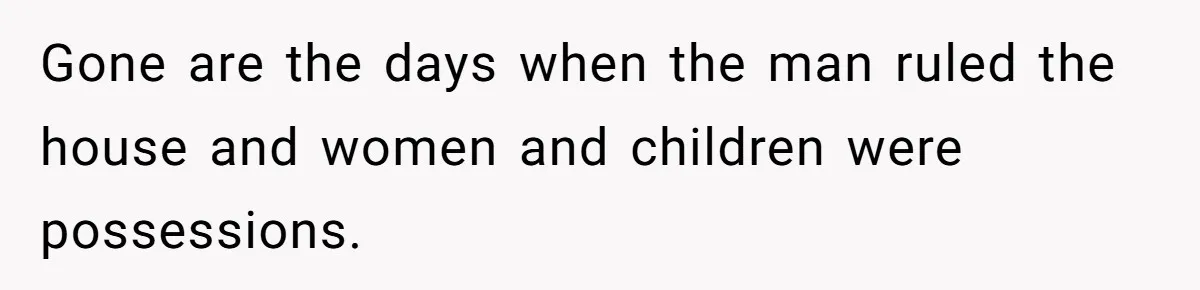 Gone are the days when the man ruled the house and women and children were possessions.
