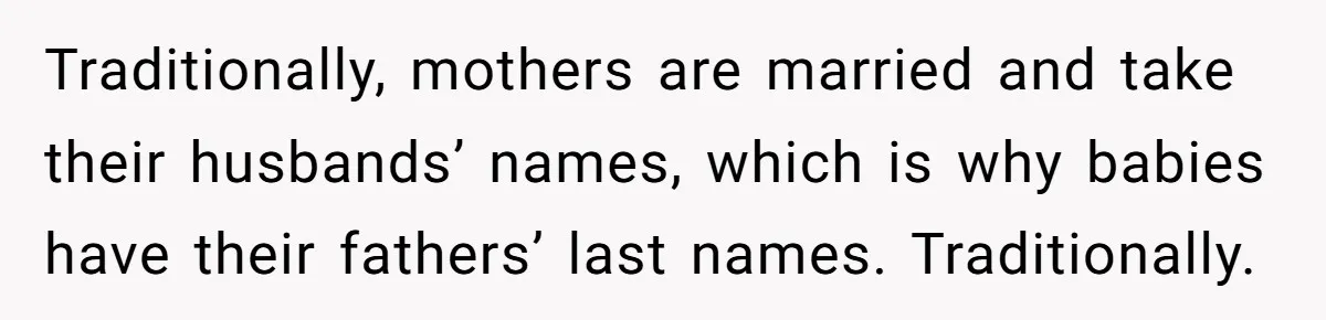 Traditionally, mothers are married and take their husbands’ names, which is why babies have their fathers’ last names. Traditionally.