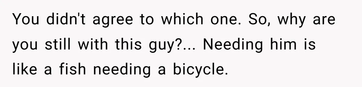 You didn't agree to which one. So, why are you still with this guy?... Needing him is like a fish needing a bicycle.
