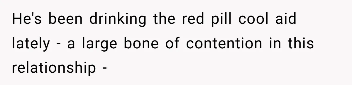 He's been drinking the red pill cool aid lately - a large bone of contention in this relationship -