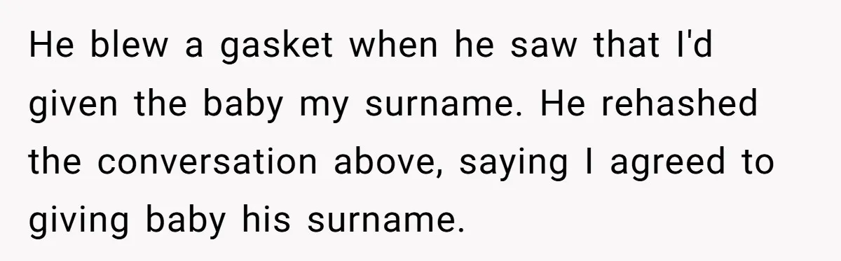 He blew a gasket when he saw that I'd given the baby my surname. He rehashed the conversation above, saying I agreed to giving baby his surname.