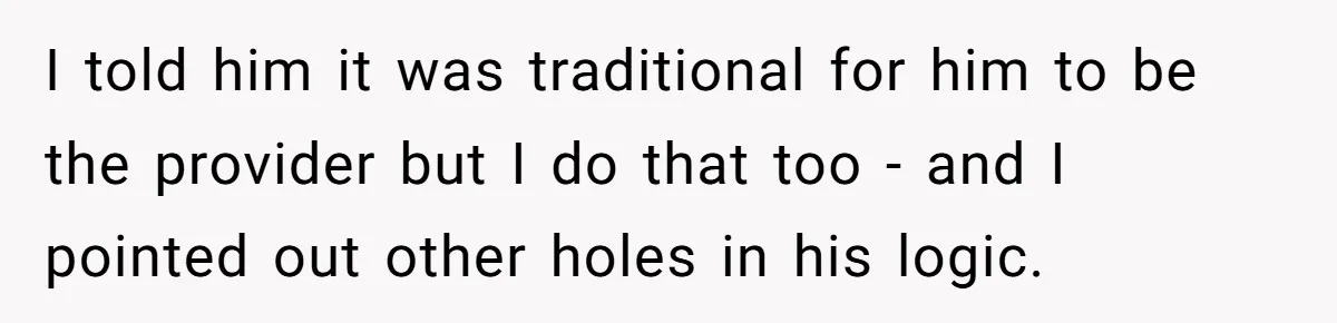 I told him it was traditional for him to be the provider but I do that too - and I pointed out other holes in his logic.