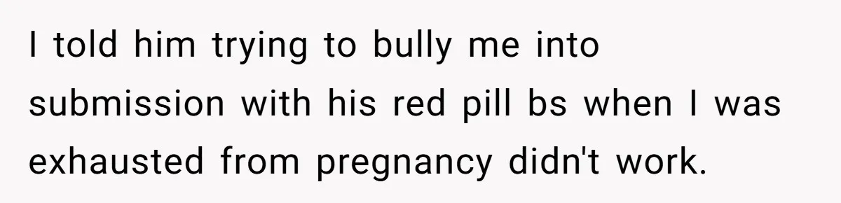 I told him trying to bully me into submission with his red pill bs when I was exhausted from pregnancy didn't work.