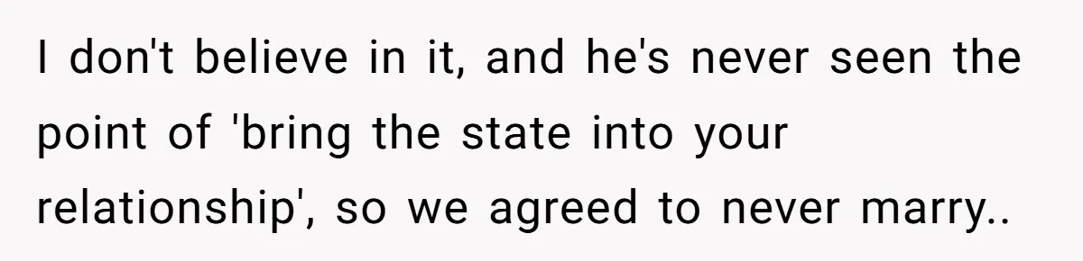 I don't believe in it, and he's never seen the point of 'bring the state into your relationship', so we agreed to never marry..