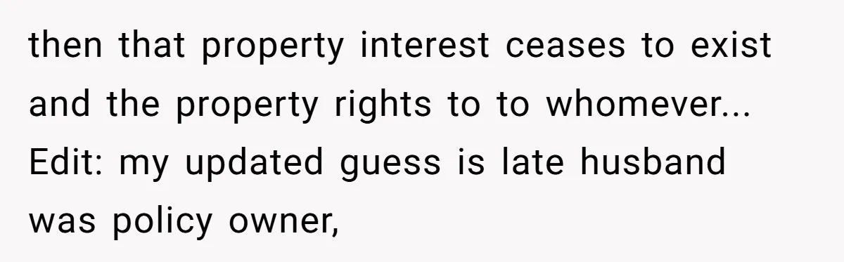 then that property interest ceases to exist and the property rights to to whomever...  Edit: my updated guess is late husband was policy owner,