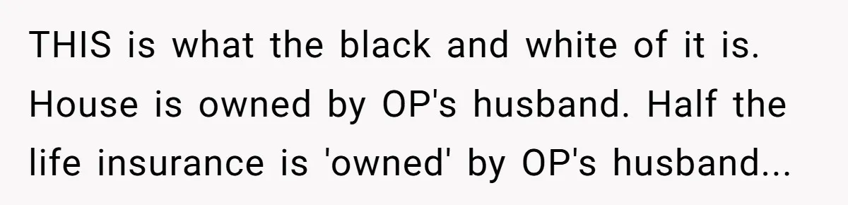 THIS is what the black and white of it is. House is owned by OP's husband. Half the life insurance is 'owned' by OP's husband...
