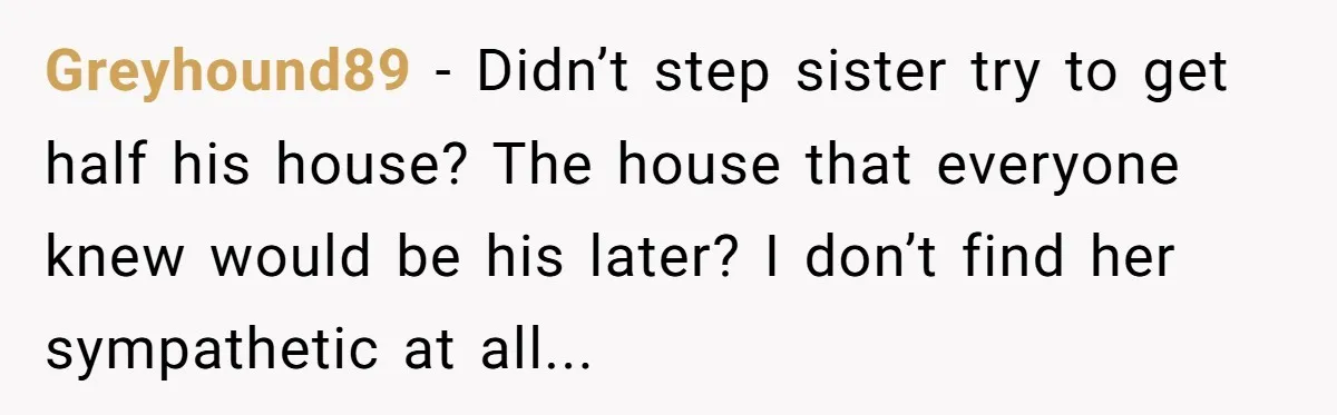 Greyhound89 − Didn’t step sister try to get half his house? The house that everyone knew would be his later? I don’t find her sympathetic at all...