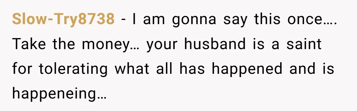 Slow-Try8738 − I am gonna say this once…. Take the money… your husband is a saint for tolerating what all has happened and is happeneing…
