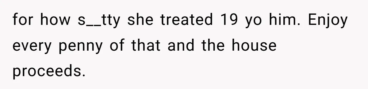 for how s__tty she treated 19 yo him. Enjoy every penny of that and the house proceeds.