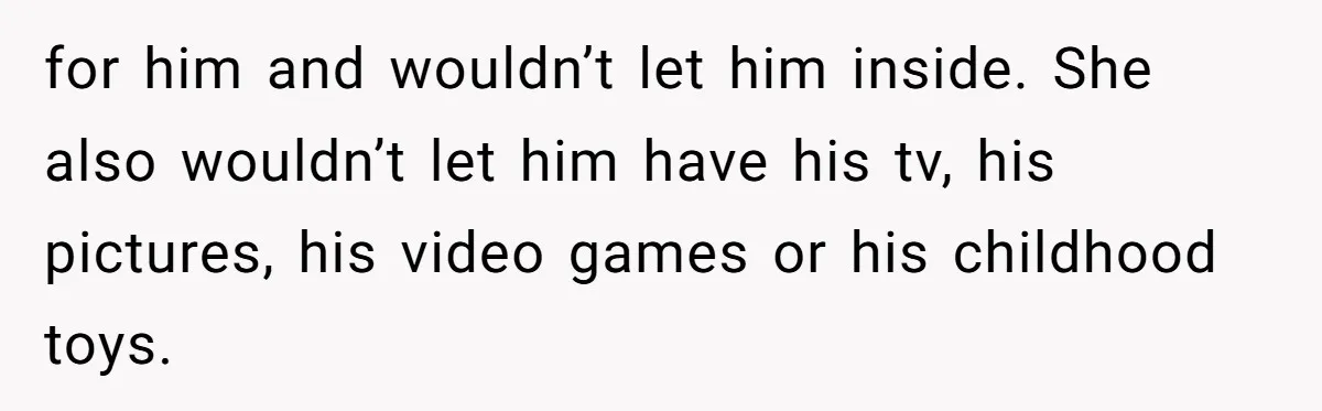 for him and wouldn’t let him inside. She also wouldn’t let him have his tv, his pictures, his video games or his childhood toys.