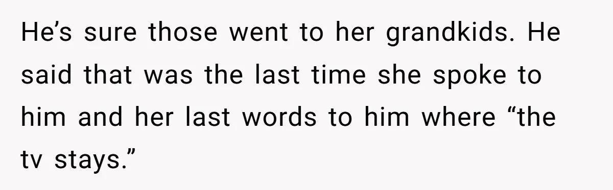 He’s sure those went to her grandkids. He said that was the last time she spoke to him and her last words to him where “the tv stays.”
