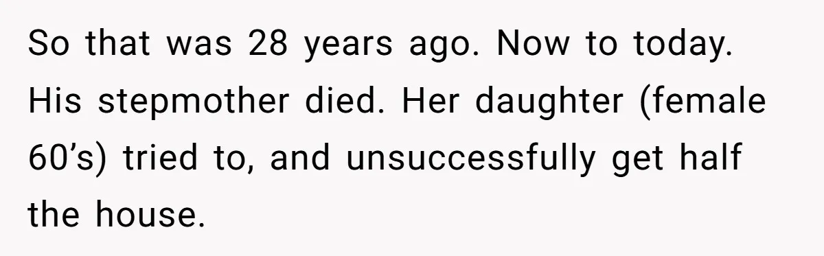 So that was 28 years ago. Now to today. His stepmother died. Her daughter (female 60’s) tried to, and unsuccessfully get half the house.