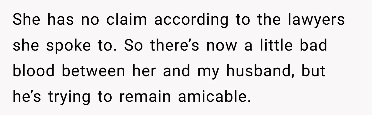 She has no claim according to the lawyers she spoke to. So there’s now a little bad blood between her and my husband, but he’s trying to remain amicable.