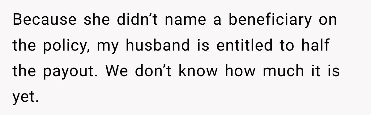 Because she didn’t name a beneficiary on the policy, my husband is entitled to half the payout. We don’t know how much it is yet.