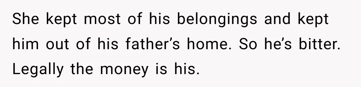 She kept most of his belongings and kept him out of his father’s home. So he’s bitter. Legally the money is his.