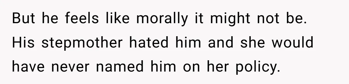 But he feels like morally it might not be. His stepmother hated him and she would have never named him on her policy.