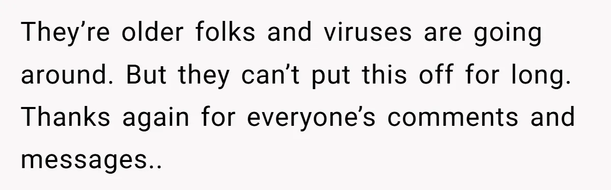 They’re older folks and viruses are going around. But they can’t put this off for long. Thanks again for everyone’s comments and messages..