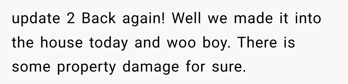 update 2 Back again! Well we made it into the house today and woo boy. There is some property damage for sure.