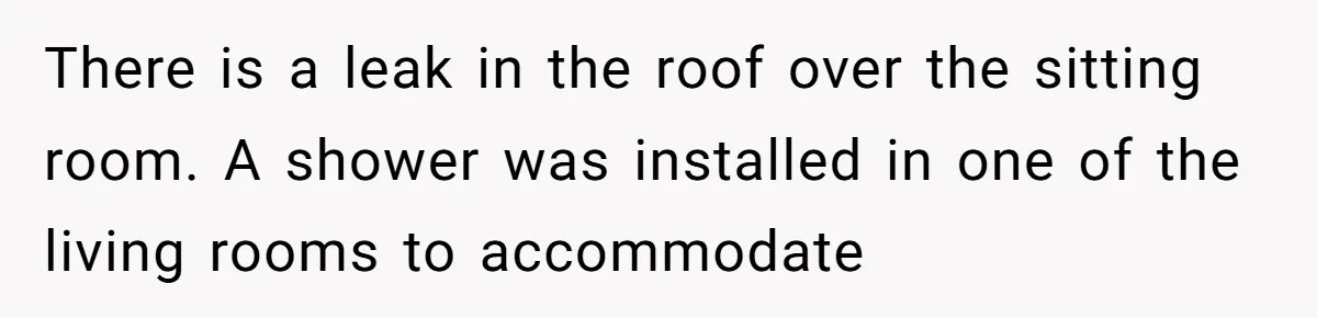 There is a leak in the roof over the sitting room. A shower was installed in one of the living rooms to accommodate