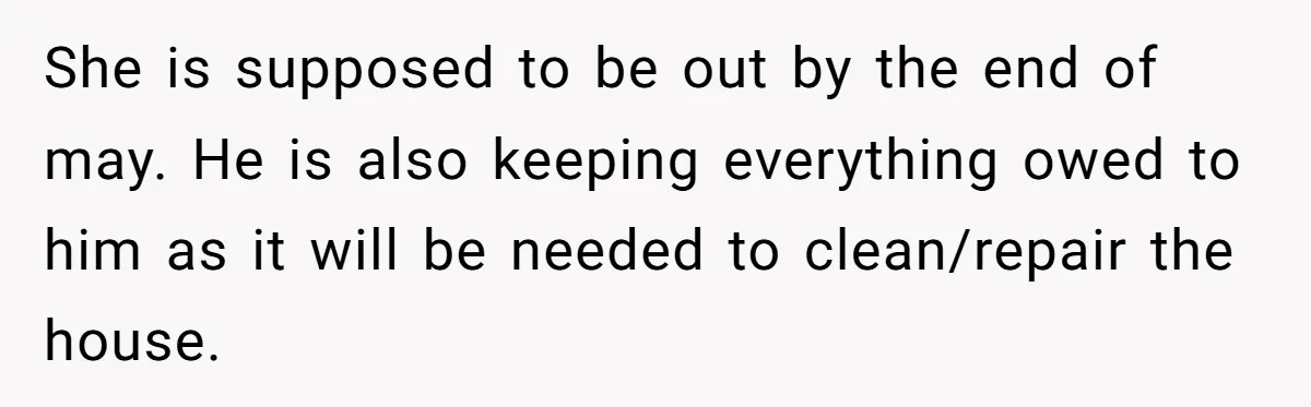 She is supposed to be out by the end of may. He is also keeping everything owed to him as it will be needed to clean/repair the house.