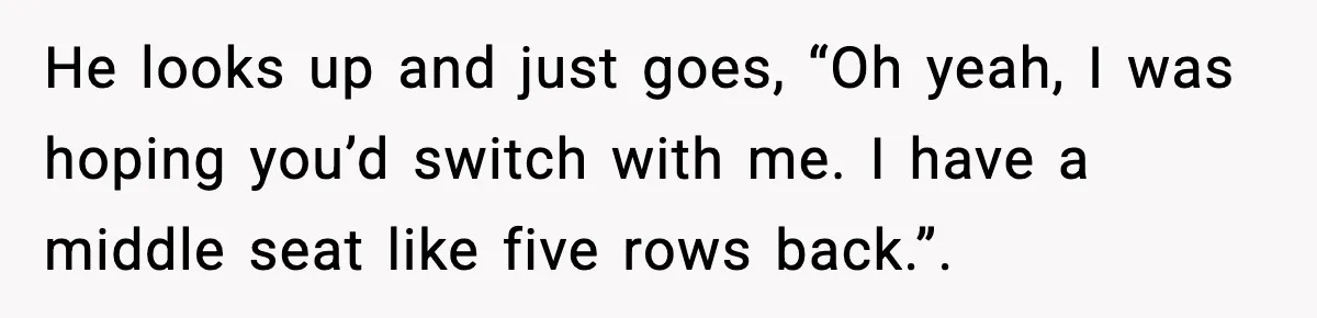 He looks up and just goes, “Oh yeah, I was hoping you’d switch with me. I have a middle seat like five rows back.”.