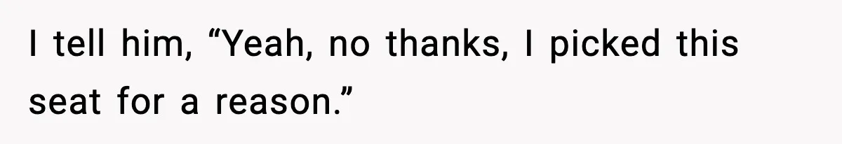 I tell him, “Yeah, no thanks, I picked this seat for a reason.”