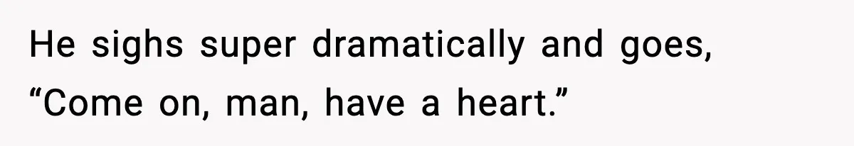 He sighs super dramatically and goes, “Come on, man, have a heart.”