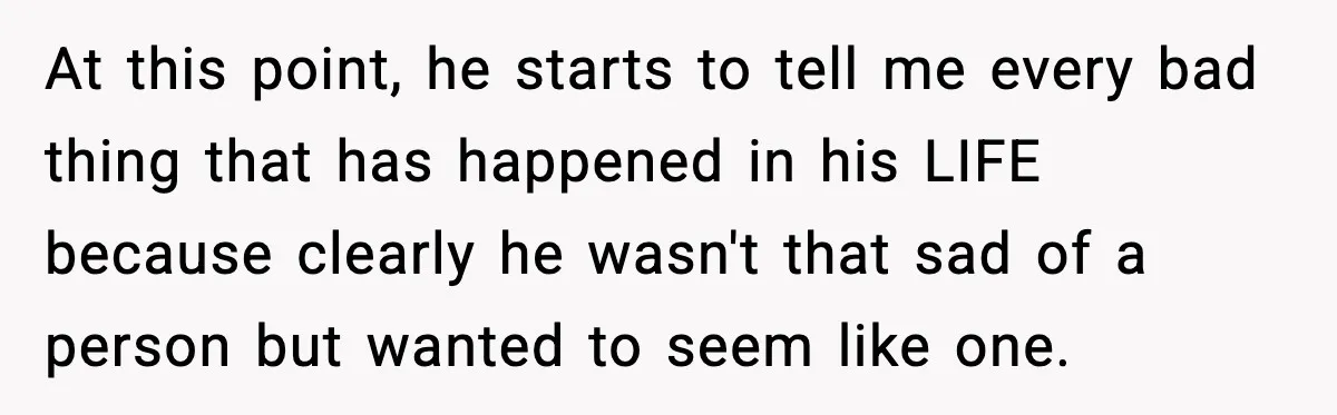 At this point, he starts to tell me every bad thing that has happened in his LIFE because clearly he wasn't that sad of a person but wanted to seem...
