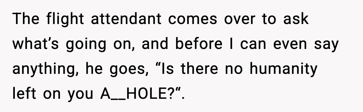 The flight attendant comes over to ask what’s going on, and before I can even say anything, he goes, “Is there no humanity left on you A__HOLE?“.