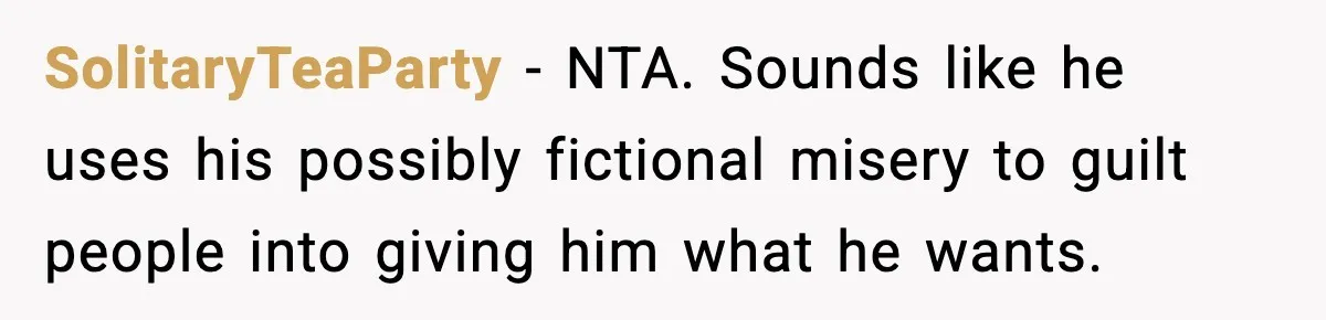 SolitaryTeaParty - NTA. Sounds like he uses his possibly fictional misery to guilt people into giving him what he wants.