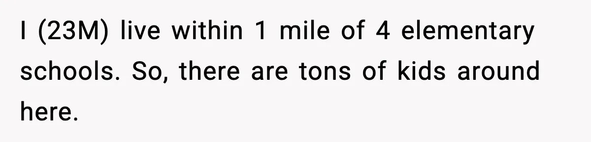 I (23M) live within 1 mile of 4 elementary schools. So, there are tons of kids around here.