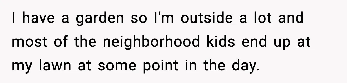 I have a garden so I'm outside a lot and most of the neighborhood kids end up at my lawn at some point in the day.