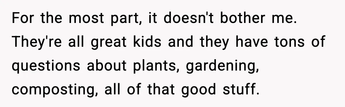 For the most part, it doesn't bother me. They're all great kids and they have tons of questions about plants, gardening, composting, all of that good stuff.