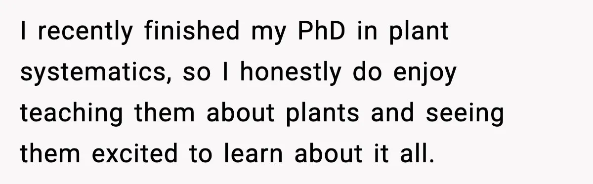 I recently finished my PhD in plant systematics, so I honestly do enjoy teaching them about plants and seeing them excited to learn about it all.