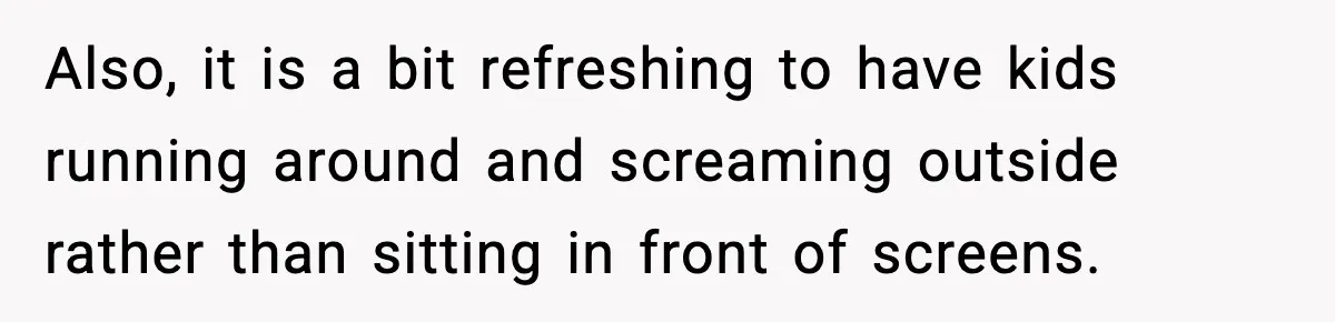 Also, it is a bit refreshing to have kids running around and screaming outside rather than sitting in front of screens.