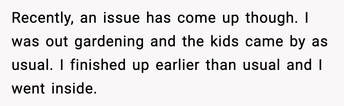 Recently, an issue has come up though. I was out gardening and the kids came by as usual. I finished up earlier than usual and I went inside.