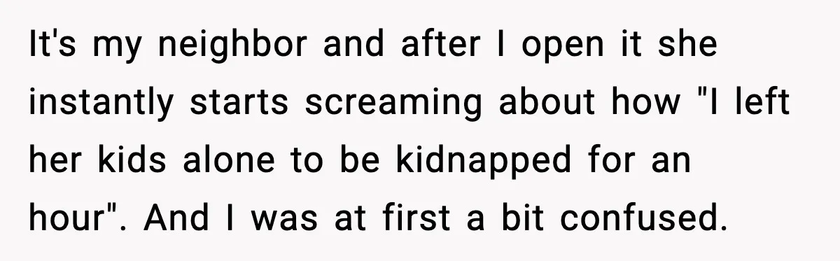 It's my neighbor and after I open it she instantly starts screaming about how "I left her kids alone to be kidnapped for an hour". And I was at first...