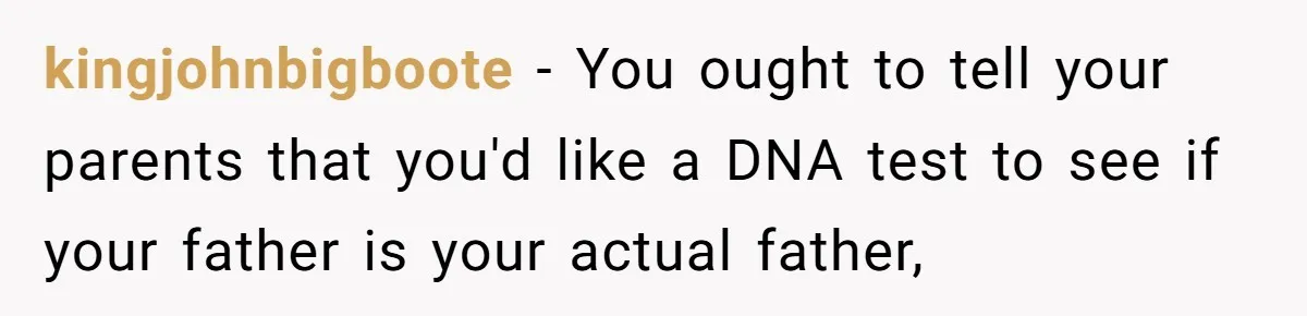 kingjohnbigboote − You ought to tell your parents that you'd like a DNA test to see if your father is your actual father,