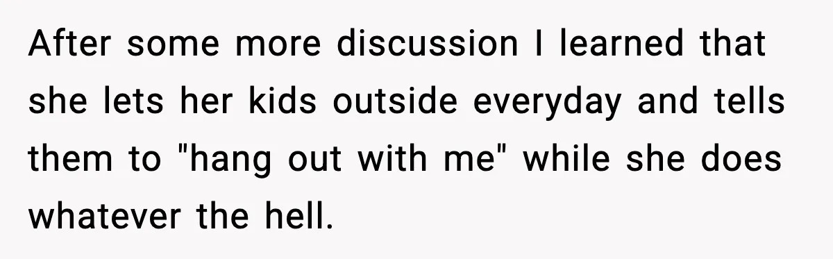 After some more discussion I learned that she lets her kids outside everyday and tells them to "hang out with me" while she does whatever the hell.