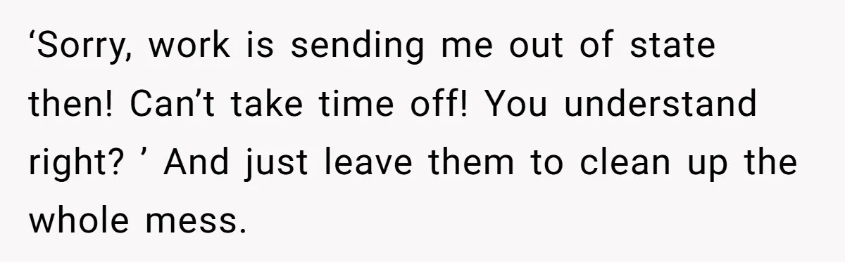 ‘Sorry, work is sending me out of state then! Can’t take time off! You understand right? ’ And just leave them to clean up the whole mess.