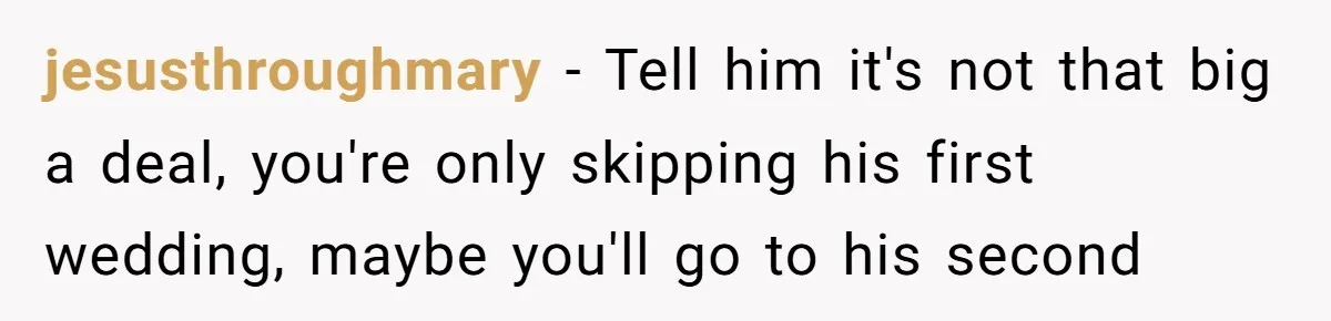 jesusthroughmary − Tell him it's not that big a deal, you're only skipping his first wedding, maybe you'll go to his second