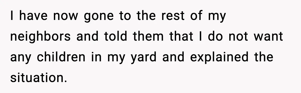 I have now gone to the rest of my neighbors and told them that I do not want any children in my yard and explained the situation.