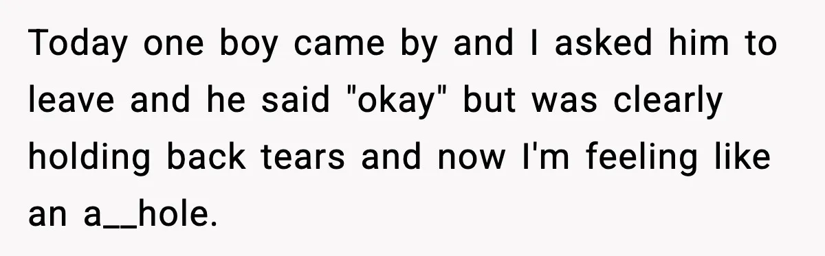 Today one boy came by and I asked him to leave and he said "okay" but was clearly holding back tears and now I'm feeling like an a__hole.