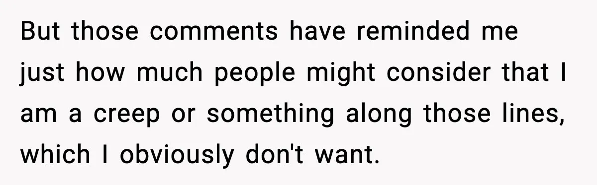 But those comments have reminded me just how much people might consider that I am a creep or something along those lines, which I obviously don't want.