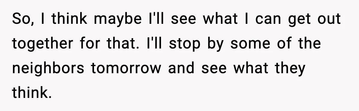 So, I think maybe I'll see what I can get out together for that. I'll stop by some of the neighbors tomorrow and see what they think.
