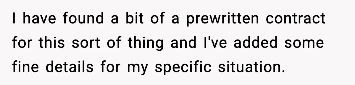 I have found a bit of a prewritten contract for this sort of thing and I've added some fine details for my specific situation.