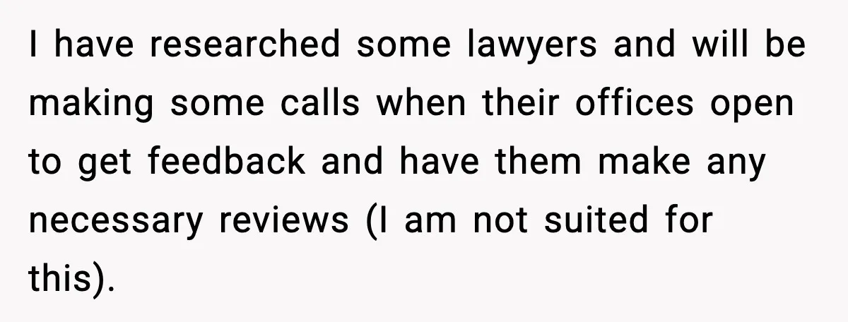 I have researched some lawyers and will be making some calls when their offices open to get feedback and have them make any necessary reviews (I am not suited for...